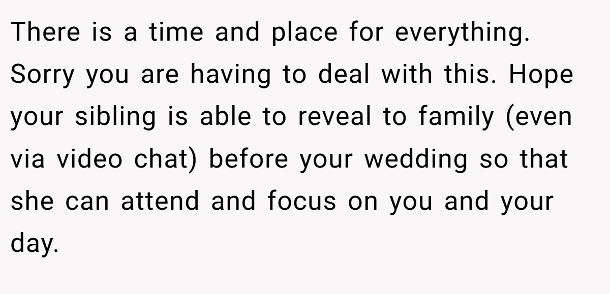 There is a time and place for everything. Sorry you are having to deal with this. Hope your sibling is able to reveal to family (even via video chat) before your wedding so that she can attend and focus on you and your day.