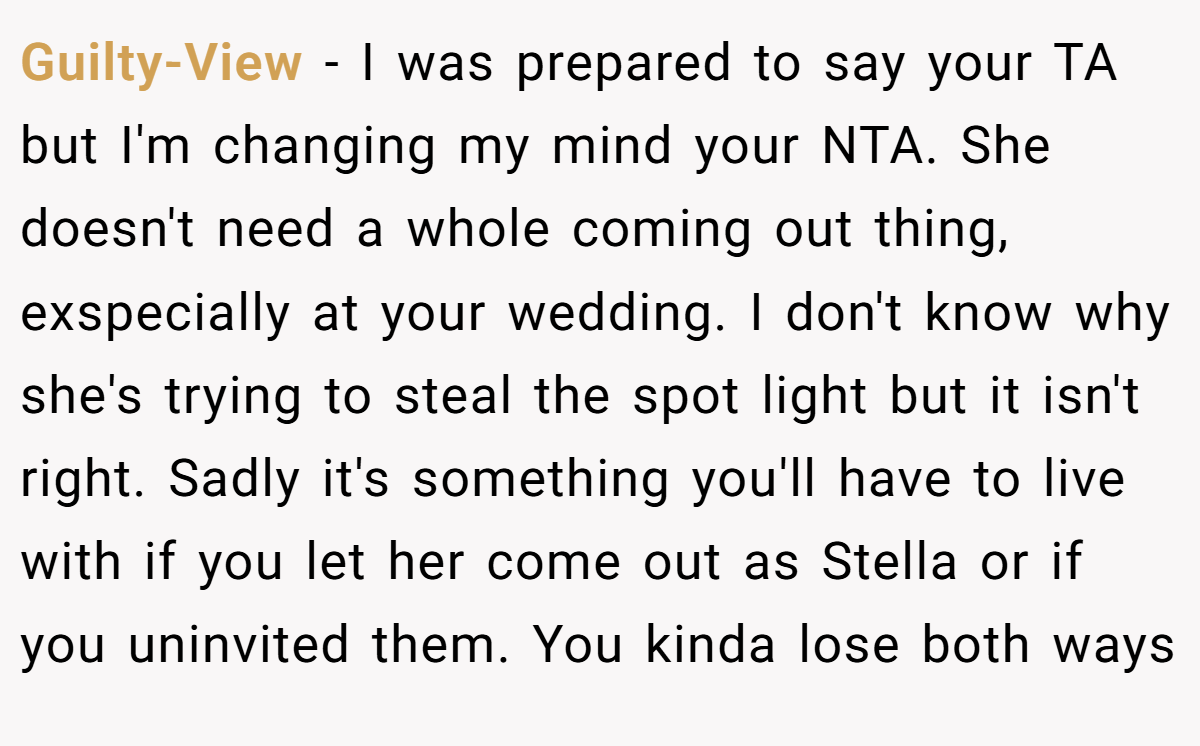 Guilty-View − I was prepared to say your TA but I'm changing my mind your NTA. She doesn't need a whole coming out thing, exspecially at your wedding. I don't know why she's trying to steal the spot light but it isn't right. Sadly it's something you'll have to live with if you let her come out as Stella or if you uninvited them. You kinda lose both ways