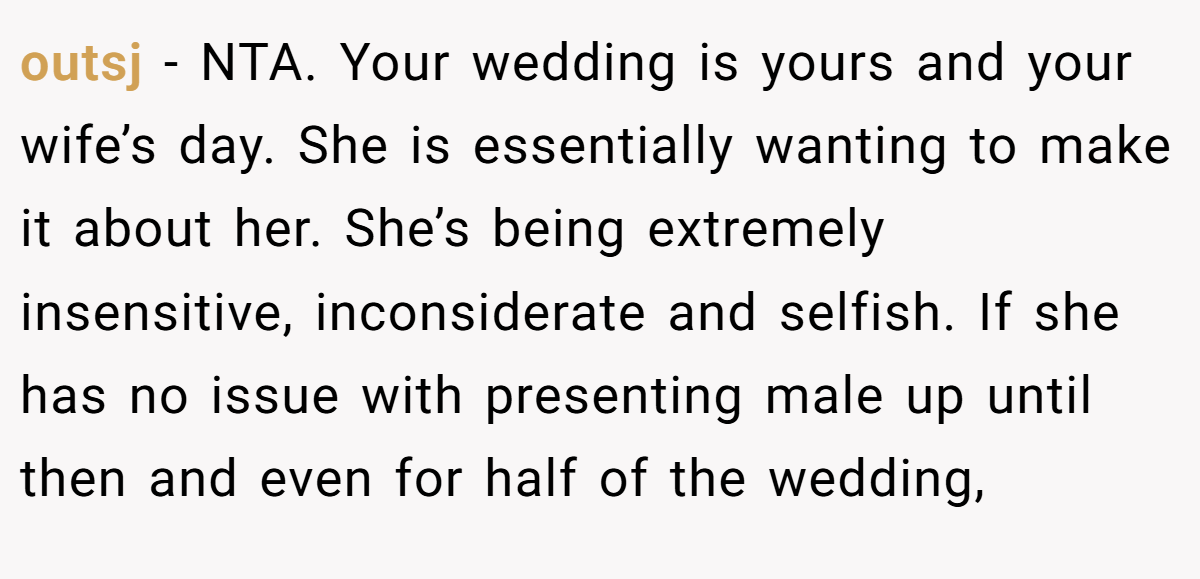outsj − NTA. Your wedding is yours and your wife’s day. She is essentially wanting to make it about her. She’s being extremely insensitive, inconsiderate and selfish. If she has no issue with presenting male up until then and even for half of the wedding,