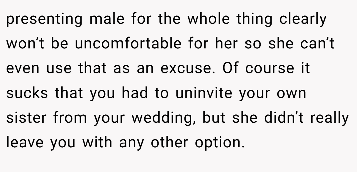presenting male for the whole thing clearly won’t be uncomfortable for her so she can’t even use that as an excuse. Of course it sucks that you had to uninvite your own sister from your wedding, but she didn’t really leave you with any other option.