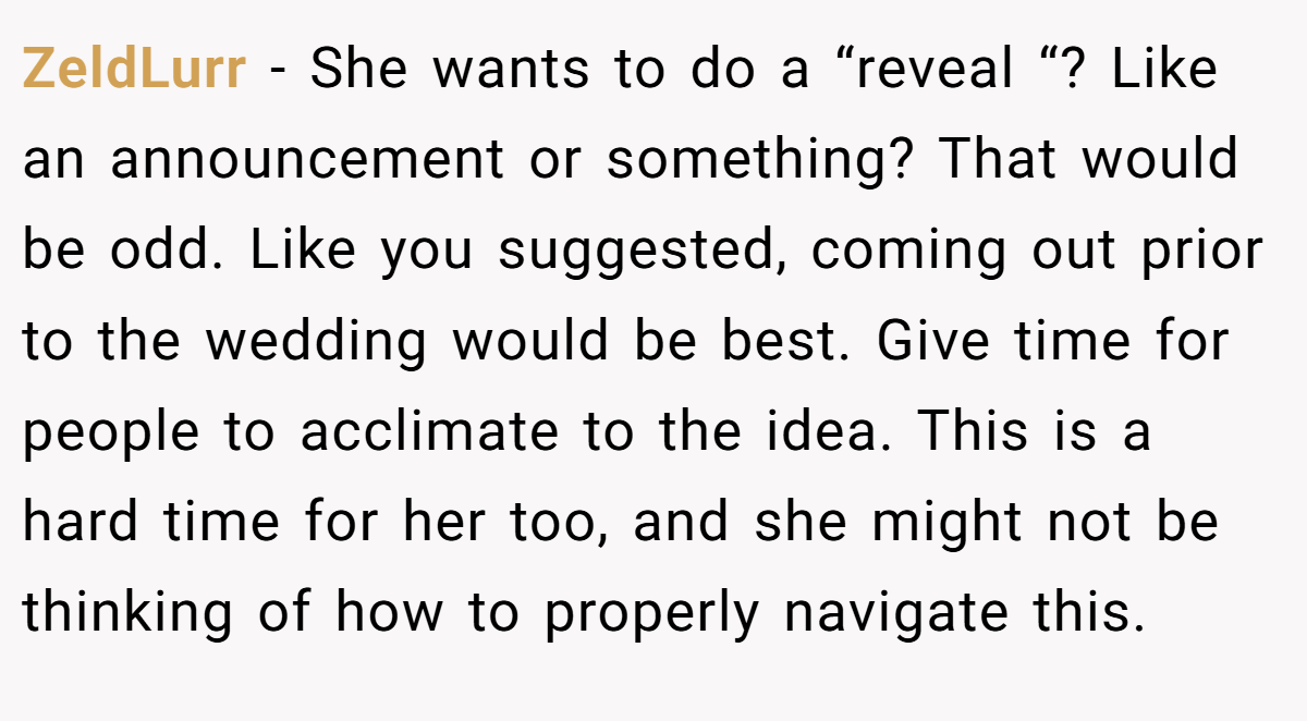ZeldLurr − She wants to do a “reveal “? Like an announcement or something? That would be odd. Like you suggested, coming out prior to the wedding would be best. Give time for people to acclimate to the idea. This is a hard time for her too, and she might not be thinking of how to properly navigate this.