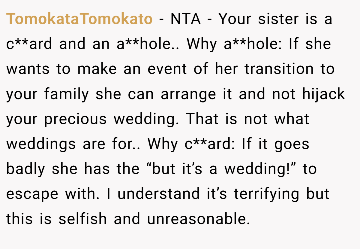TomokataTomokato − NTA - Your sister is a c**ard and an a**hole.. Why a**hole: If she wants to make an event of her transition to your family she can arrange it and not hijack your precious wedding. That is not what weddings are for.. Why c**ard: If it goes badly she has the “but it’s a wedding!” to escape with. I understand it’s terrifying but this is selfish and unreasonable.