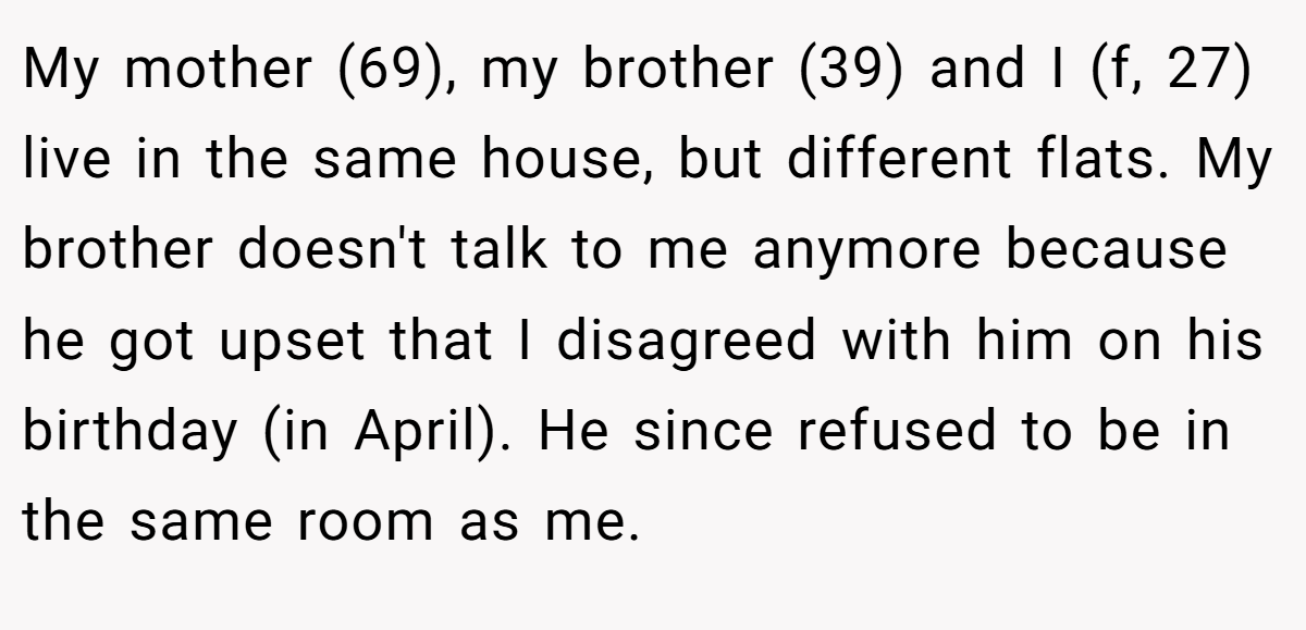 My mother (69), my brother (39) and I (f, 27) live in the same house, but different flats. My brother doesn't talk to me anymore because he got upset that I disagreed with him on his birthday (in April). He since refused to be in the same room as me.