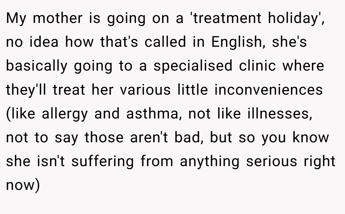 My mother is going on a 'treatment holiday', no idea how that's called in English, she's basically going to a specialised clinic where they'll treat her various little inconveniences (like allergy and asthma, not like illnesses, not to say those aren't bad, but so you know she isn't suffering from anything serious right now)