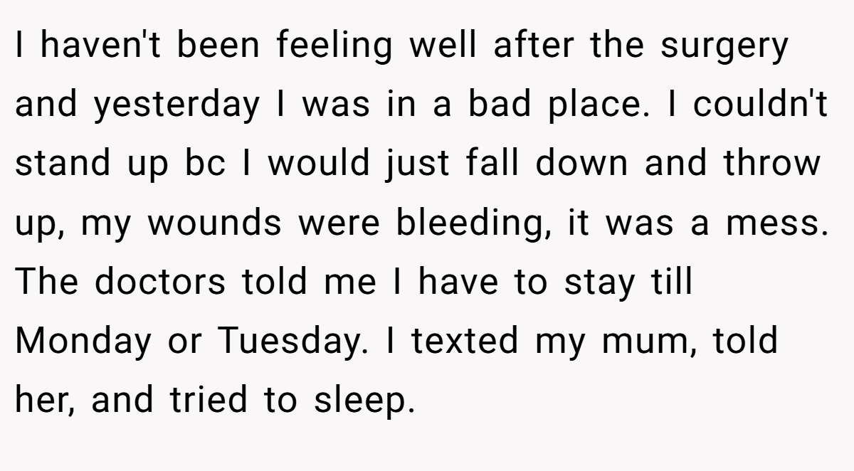 I haven't been feeling well after the surgery and yesterday I was in a bad place. I couldn't stand up bc I would just fall down and throw up, my wounds were bleeding, it was a mess. The doctors told me I have to stay till Monday or Tuesday. I texted my mum, told her, and tried to sleep.