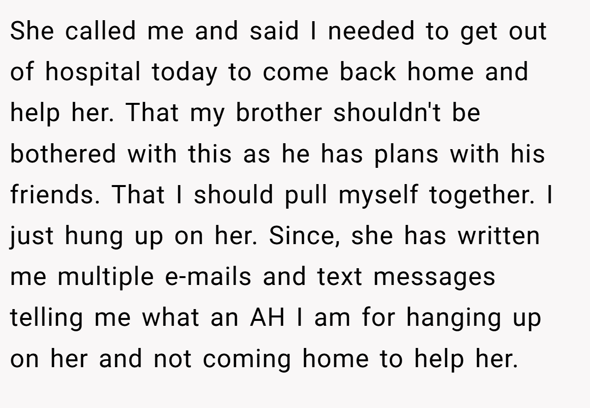 She called me and said I needed to get out of hospital today to come back home and help her. That my brother shouldn't be bothered with this as he has plans with his friends. That I should pull myself together. I just hung up on her. Since, she has written me multiple e-mails and text messages telling me what an AH I am for hanging up on her and not coming home to help her.