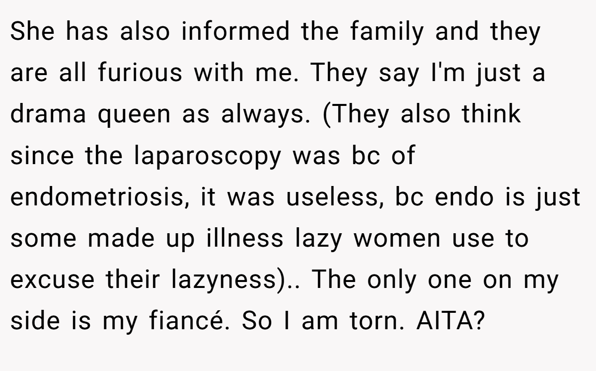 She has also informed the family and they are all furious with me. They say I'm just a drama queen as always. (They also think since the laparoscopy was bc of endometriosis, it was useless, bc endo is just some made up illness lazy women use to excuse their lazyness).. The only one on my side is my fiancé. So I am torn. AITA?