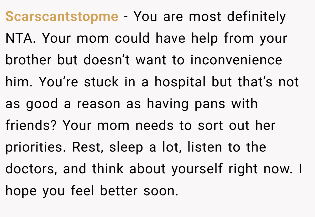 Scarscantstopme − You are most definitely NTA. Your mom could have help from your brother but doesn’t want to inconvenience him. You’re stuck in a hospital but that’s not as good a reason as having pans with friends? Your mom needs to sort out her priorities. Rest, sleep a lot, listen to the doctors, and think about yourself right now. I hope you feel better soon.