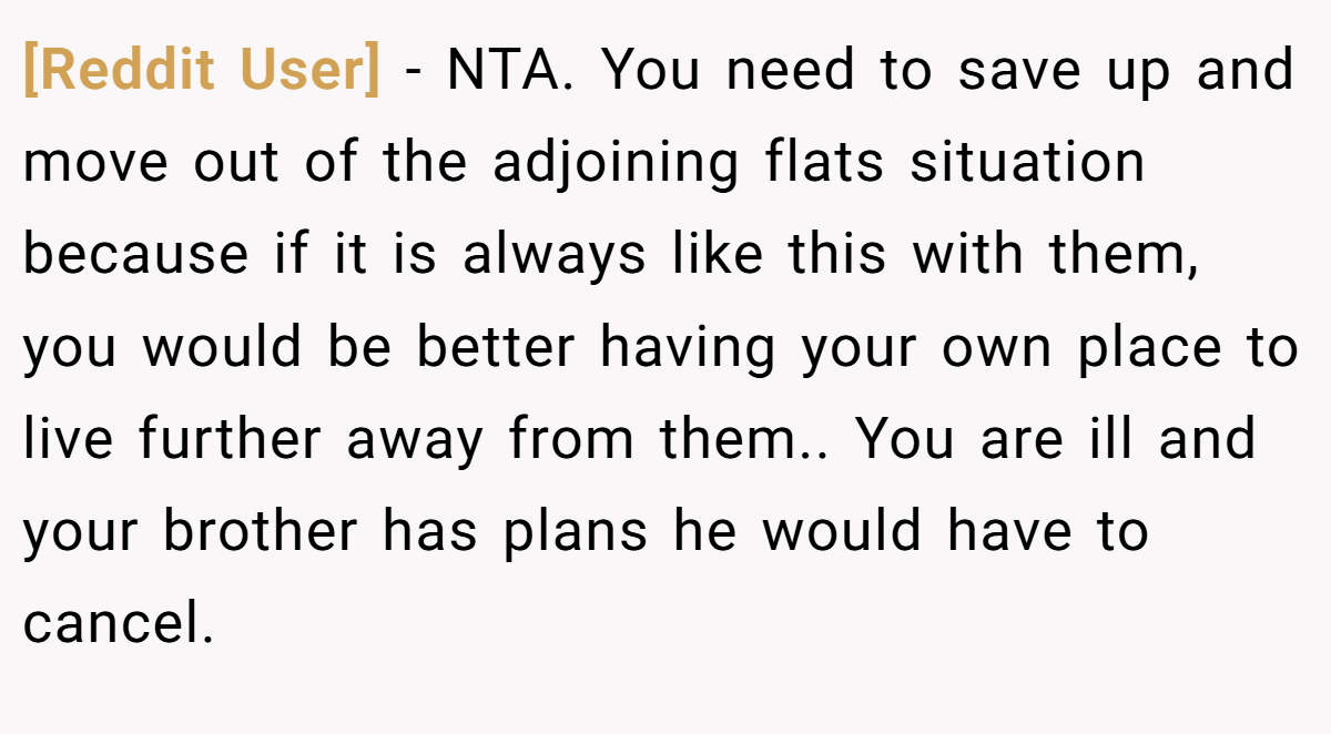 [Reddit User] − NTA. You need to save up and move out of the adjoining flats situation because if it is always like this with them, you would be better having your own place to live further away from them.. You are ill and your brother has plans he would have to cancel.