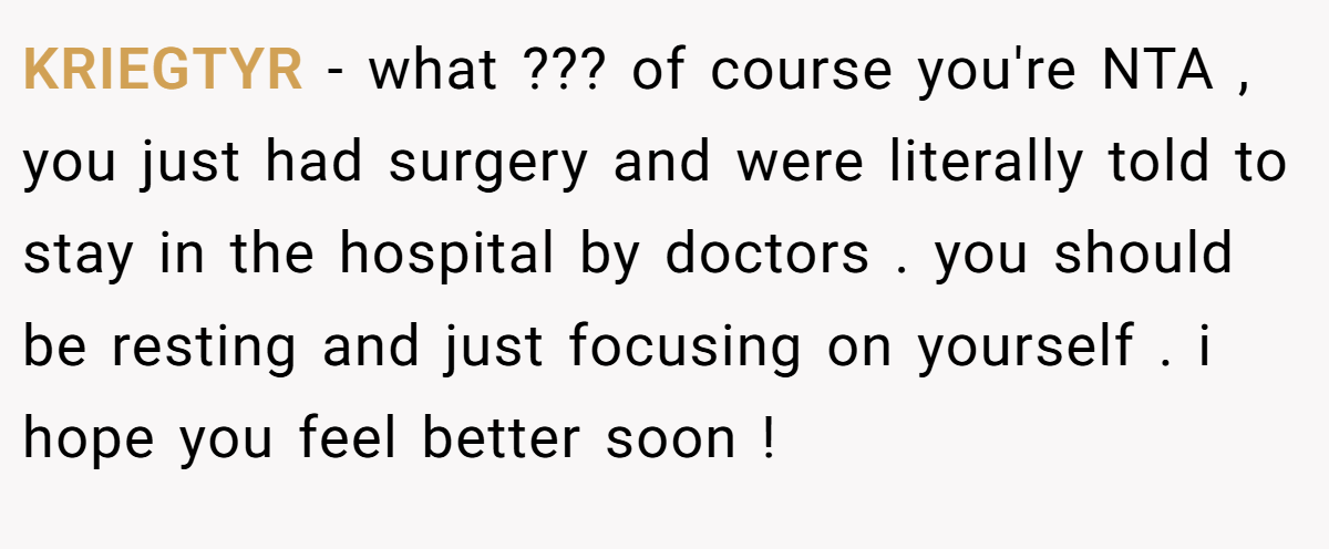 KRIEGTYR − what ??? of course you're NTA , you just had surgery and were literally told to stay in the hospital by doctors . you should be resting and just focusing on yourself . i hope you feel better soon !