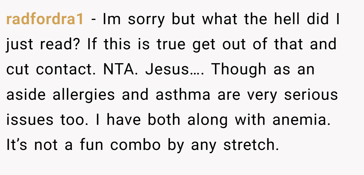 radfordra1 − Im sorry but what the hell did I just read? If this is true get out of that and cut contact. NTA. Jesus…. Though as an aside allergies and asthma are very serious issues too. I have both along with anemia. It’s not a fun combo by any stretch.