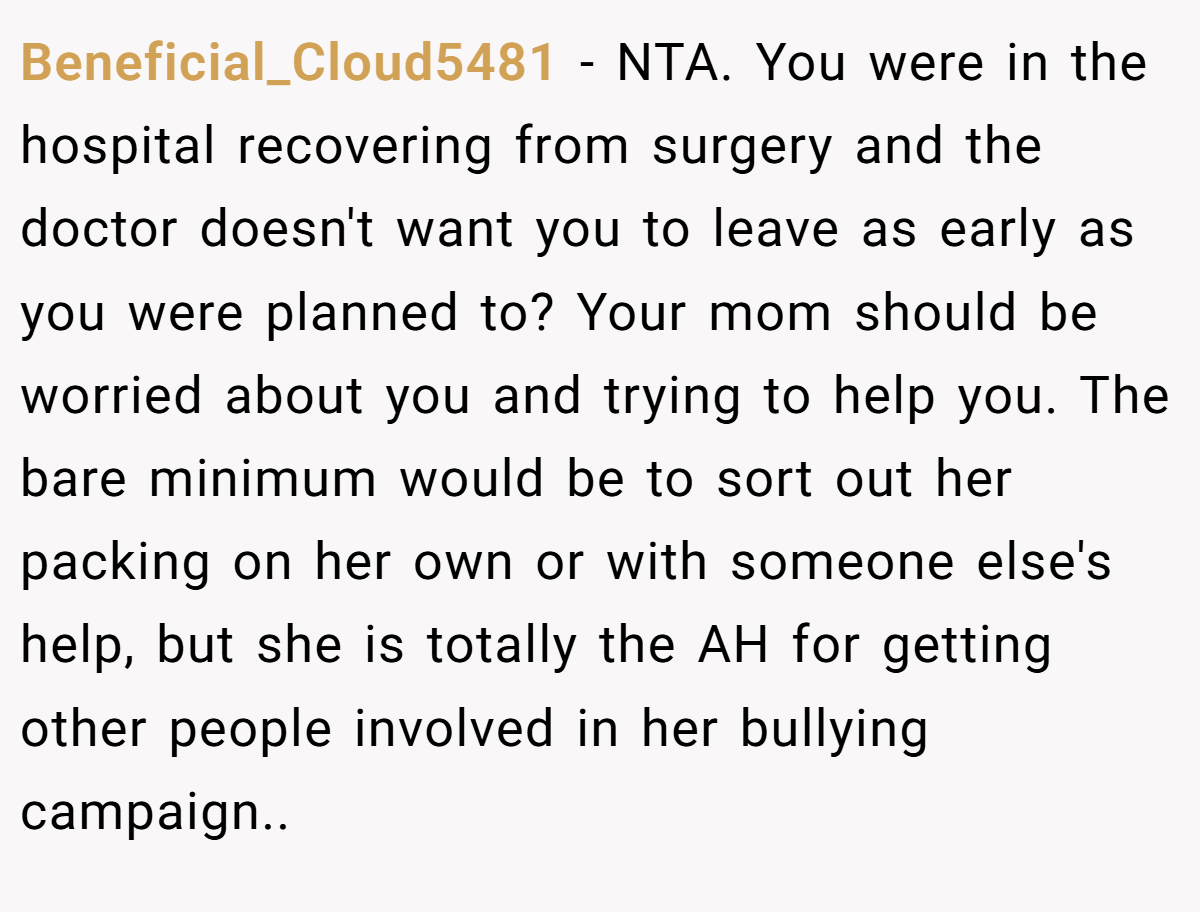 Beneficial_Cloud5481 − NTA. You were in the hospital recovering from surgery and the doctor doesn't want you to leave as early as you were planned to? Your mom should be worried about you and trying to help you. The bare minimum would be to sort out her packing on her own or with someone else's help, but she is totally the AH for getting other people involved in her bullying campaign..