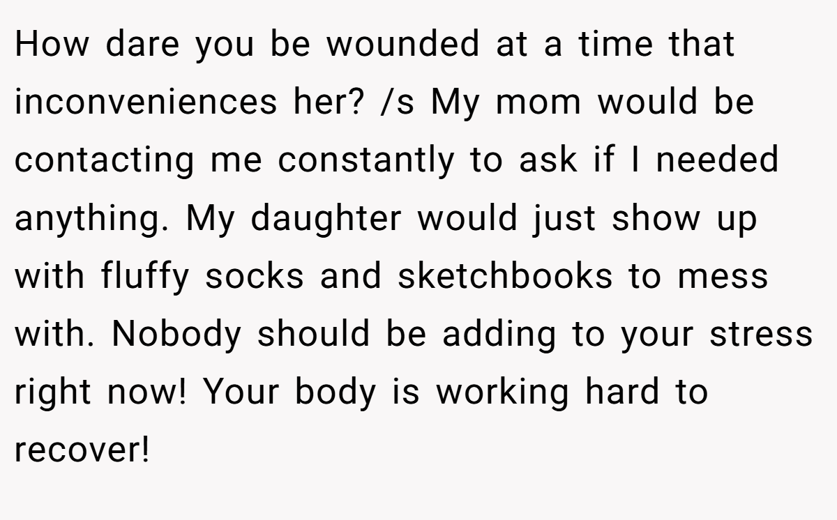 How dare you be wounded at a time that inconveniences her? /s My mom would be contacting me constantly to ask if I needed anything. My daughter would just show up with fluffy socks and sketchbooks to mess with. Nobody should be adding to your stress right now! Your body is working hard to recover!