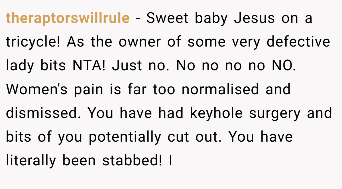 theraptorswillrule − Sweet baby Jesus on a tricycle! As the owner of some very defective lady bits NTA! Just no. No no no no NO. Women's pain is far too normalised and dismissed. You have had keyhole surgery and bits of you potentially cut out. You have literally been stabbed! I