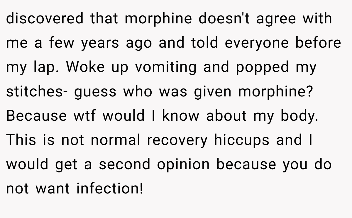 discovered that morphine doesn't agree with me a few years ago and told everyone before my lap. Woke up vomiting and popped my stitches- guess who was given morphine?Because wtf would I know about my body. This is not normal recovery hiccups and I would get a second opinion because you do not want infection!
