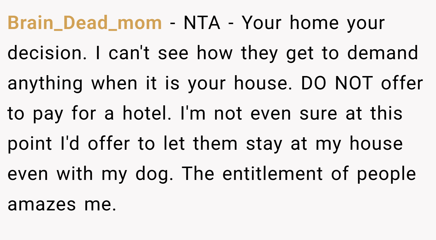 Brain_Dead_mom − NTA - Your home your decision. I can't see how they get to demand anything when it is your house. DO NOT offer to pay for a hotel. I'm not even sure at this point I'd offer to let them stay at my house even with my dog. The entitlement of people amazes me.