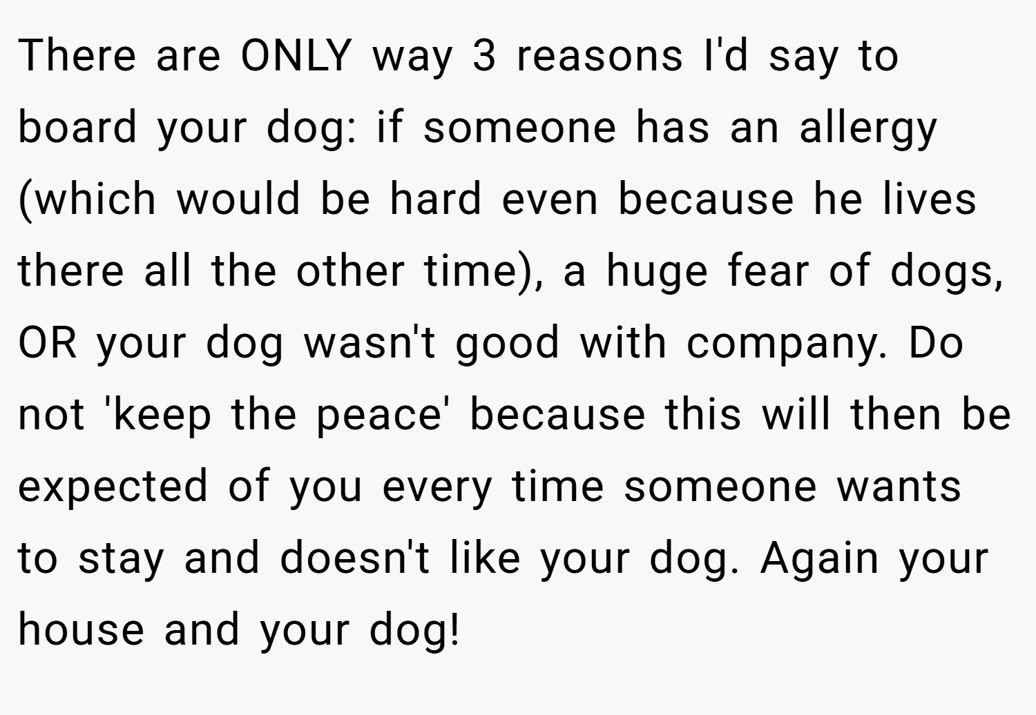 There are ONLY way 3 reasons I'd say to board your dog: if someone has an allergy (which would be hard even because he lives there all the other time), a huge fear of dogs, OR your dog wasn't good with company. Do not 'keep the peace' because this will then be expected of you every time someone wants to stay and doesn't like your dog. Again your house and your dog!