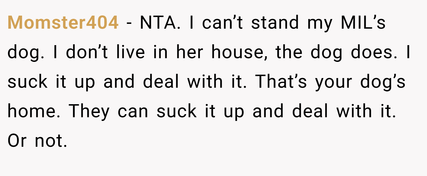 Momster404 − NTA. I can’t stand my MIL’s dog. I don’t live in her house, the dog does. I suck it up and deal with it. That’s your dog’s home. They can suck it up and deal with it. Or not.