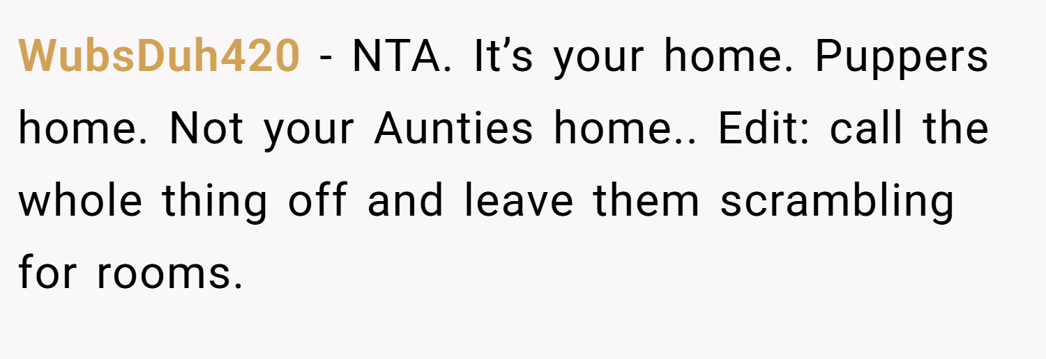 WubsDuh420 − NTA. It’s your home. Puppers home. Not your Aunties home.. Edit: call the whole thing off and leave them scrambling for rooms.