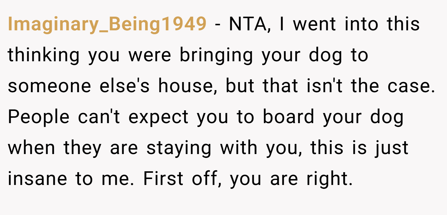 Imaginary_Being1949 − NTA, I went into this thinking you were bringing your dog to someone else's house, but that isn't the case. People can't expect you to board your dog when they are staying with you, this is just insane to me. First off, you are right.