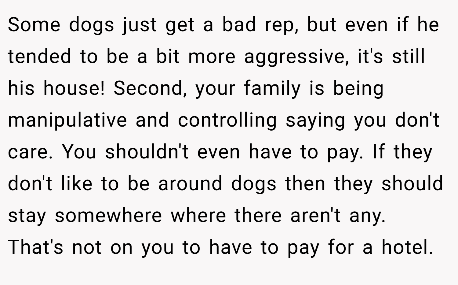 Some dogs just get a bad rep, but even if he tended to be a bit more aggressive, it's still his house! Second, your family is being manipulative and controlling saying you don't care. You shouldn't even have to pay. If they don't like to be around dogs then they should stay somewhere where there aren't any. That's not on you to have to pay for a hotel.