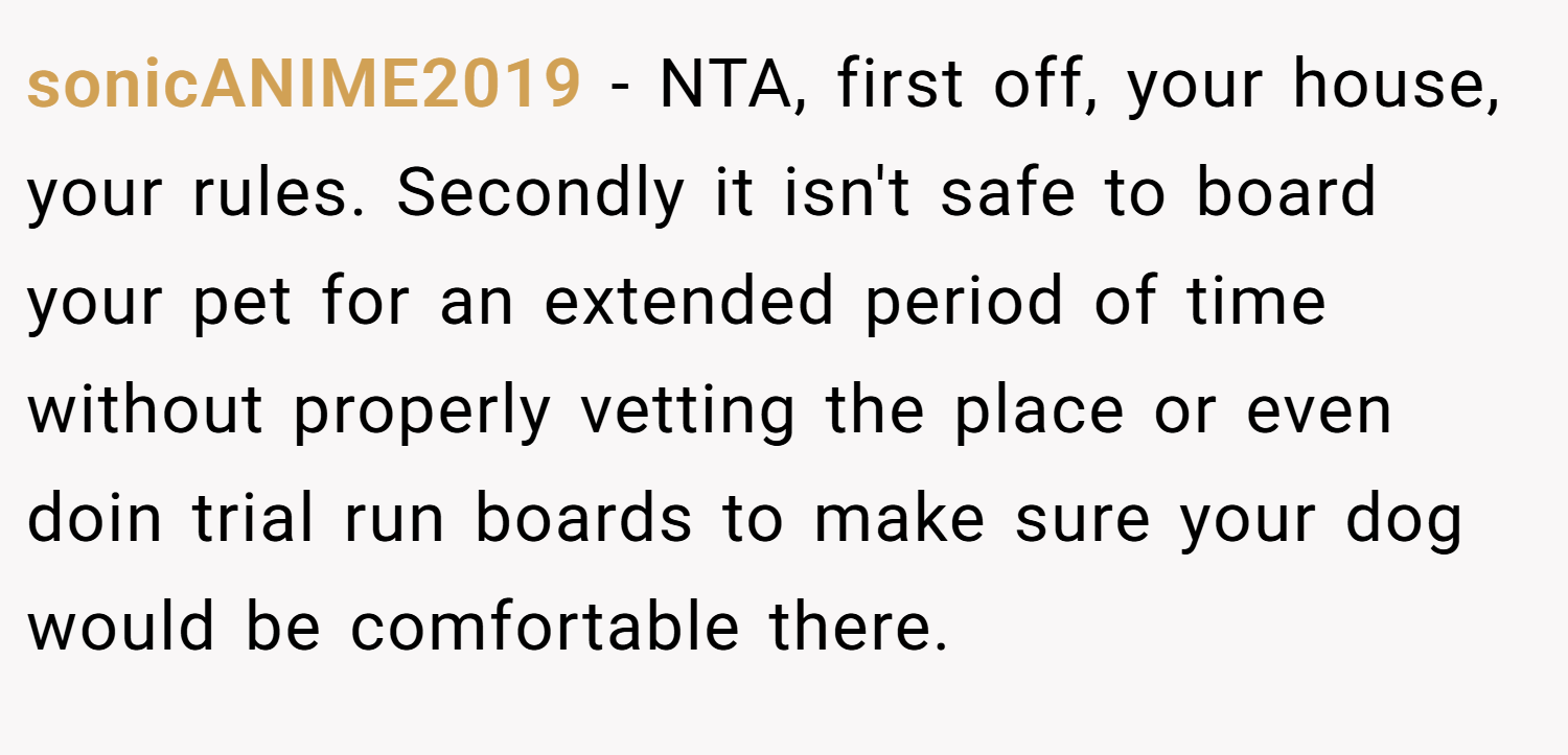 sonicANIME2019 − NTA, first off, your house, your rules. Secondly it isn't safe to board your pet for an extended period of time without properly vetting the place or even doin trial run boards to make sure your dog would be comfortable there.