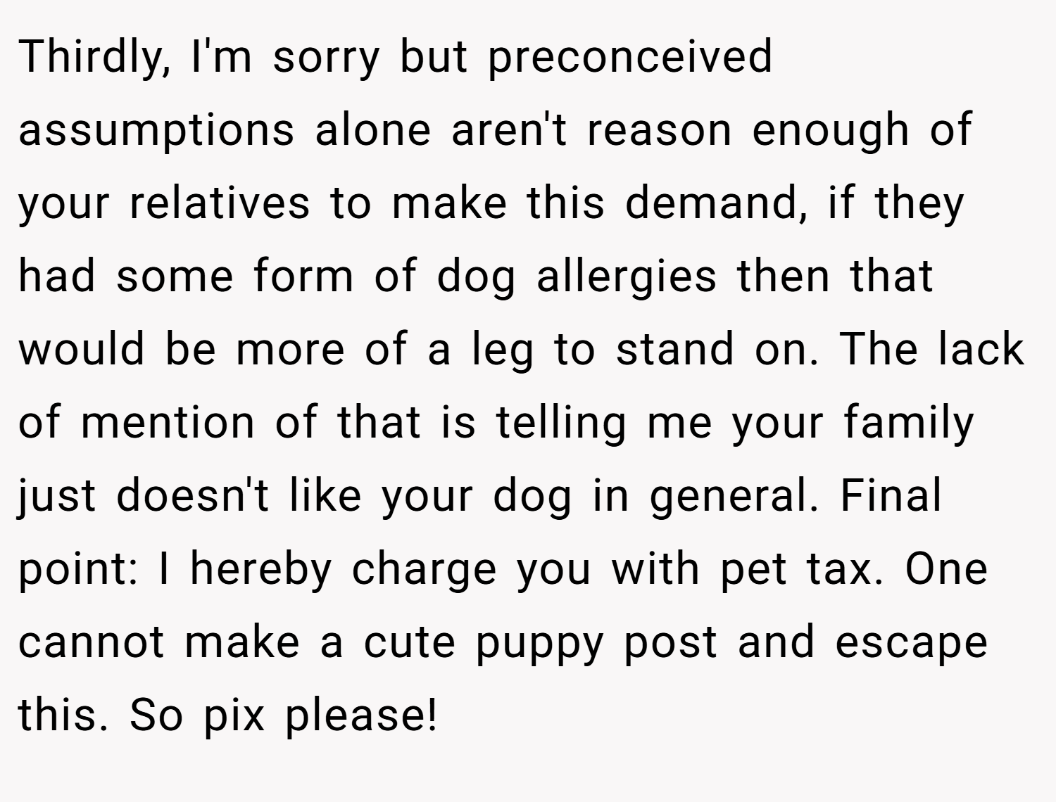 Thirdly, I'm sorry but preconceived assumptions alone aren't reason enough of your relatives to make this demand, if they had some form of dog allergies then that would be more of a leg to stand on. The lack of mention of that is telling me your family just doesn't like your dog in general. Final point: I hereby charge you with pet tax. One cannot make a cute puppy post and escape this. So pix please!
