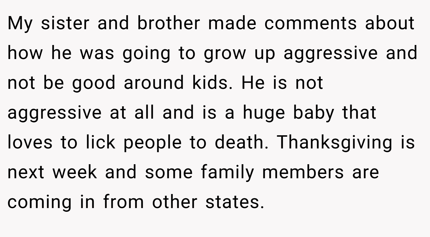My sister and brother made comments about how he was going to grow up aggressive and not be good around kids. He is not aggressive at all and is a huge baby that loves to lick people to death. Thanksgiving is next week and some family members are coming in from other states.