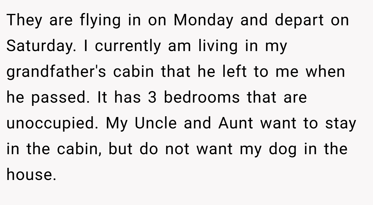 They are flying in on Monday and depart on Saturday. I currently am living in my grandfather's cabin that he left to me when he passed. It has 3 bedrooms that are unoccupied. My Uncle and Aunt want to stay in the cabin, but do not want my dog in the house.