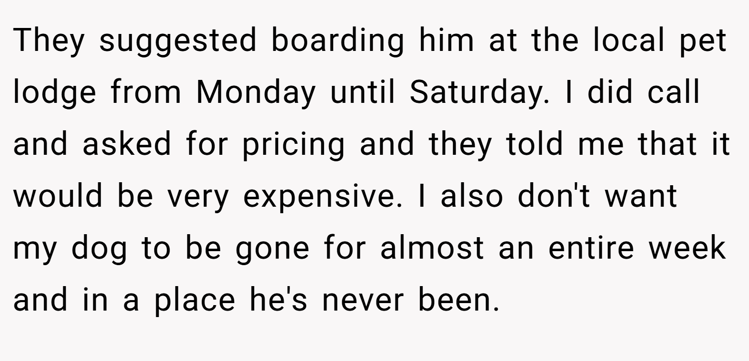 They suggested boarding him at the local pet lodge from Monday until Saturday. I did call and asked for pricing and they told me that it would be very expensive. I also don't want my dog to be gone for almost an entire week and in a place he's never been.