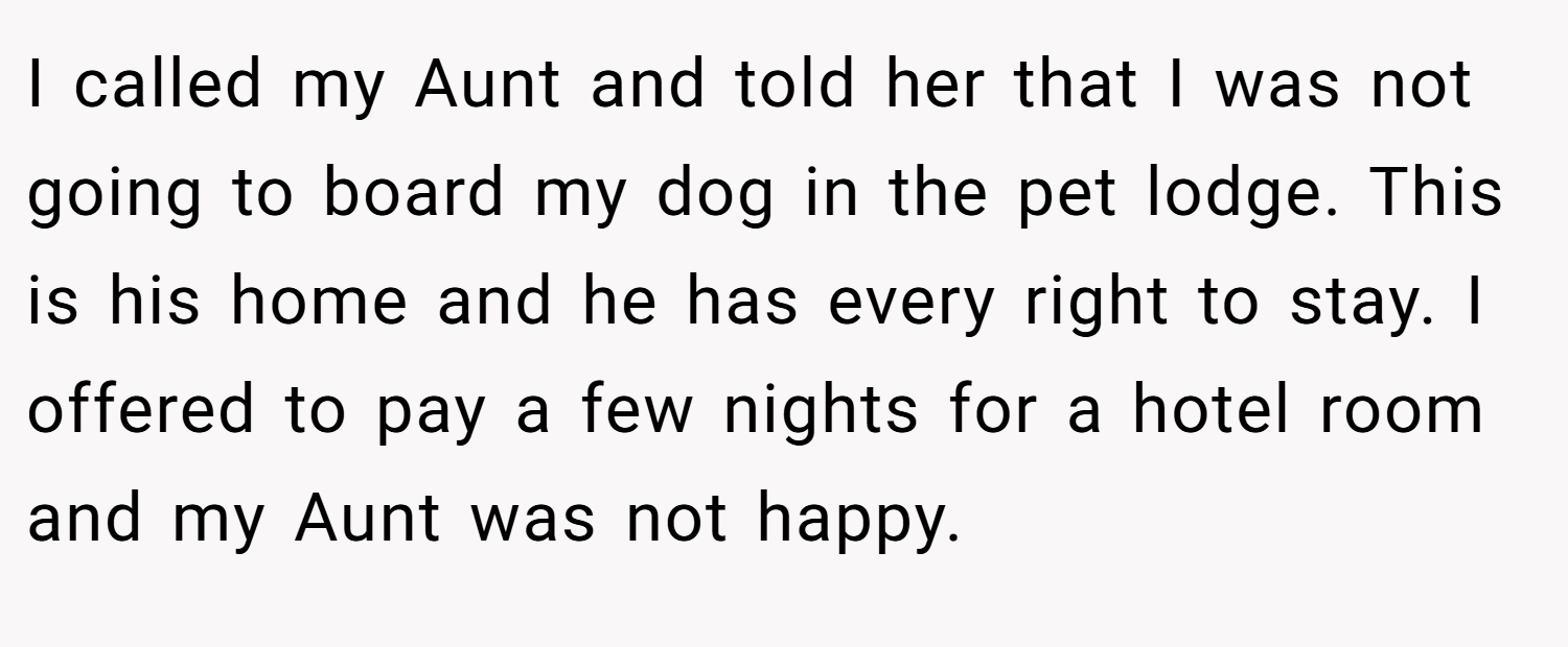 I called my Aunt and told her that I was not going to board my dog in the pet lodge. This is his home and he has every right to stay. I offered to pay a few nights for a hotel room and my Aunt was not happy.