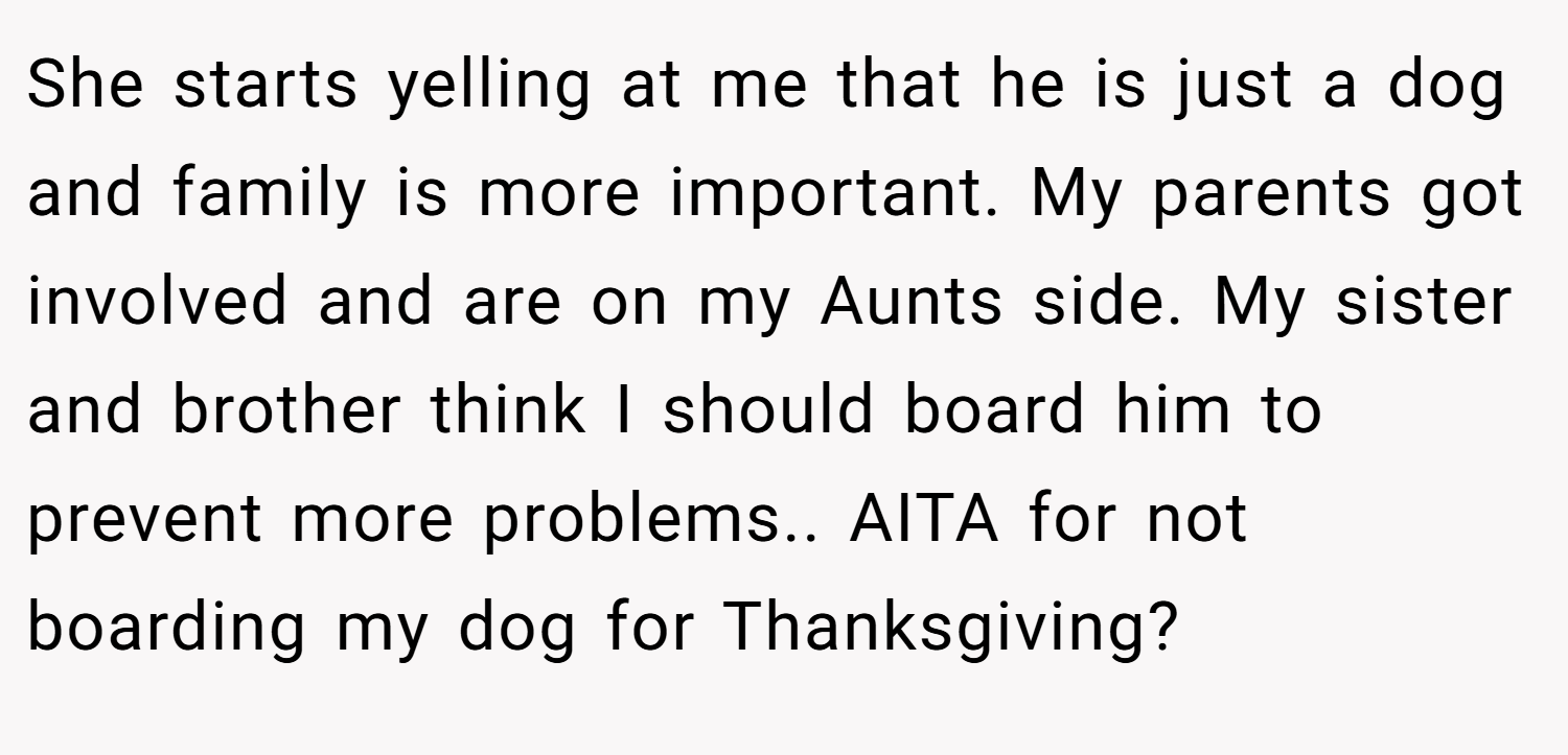 She starts yelling at me that he is just a dog and family is more important. My parents got involved and are on my Aunts side. My sister and brother think I should board him to prevent more problems.. AITA for not boarding my dog for Thanksgiving?