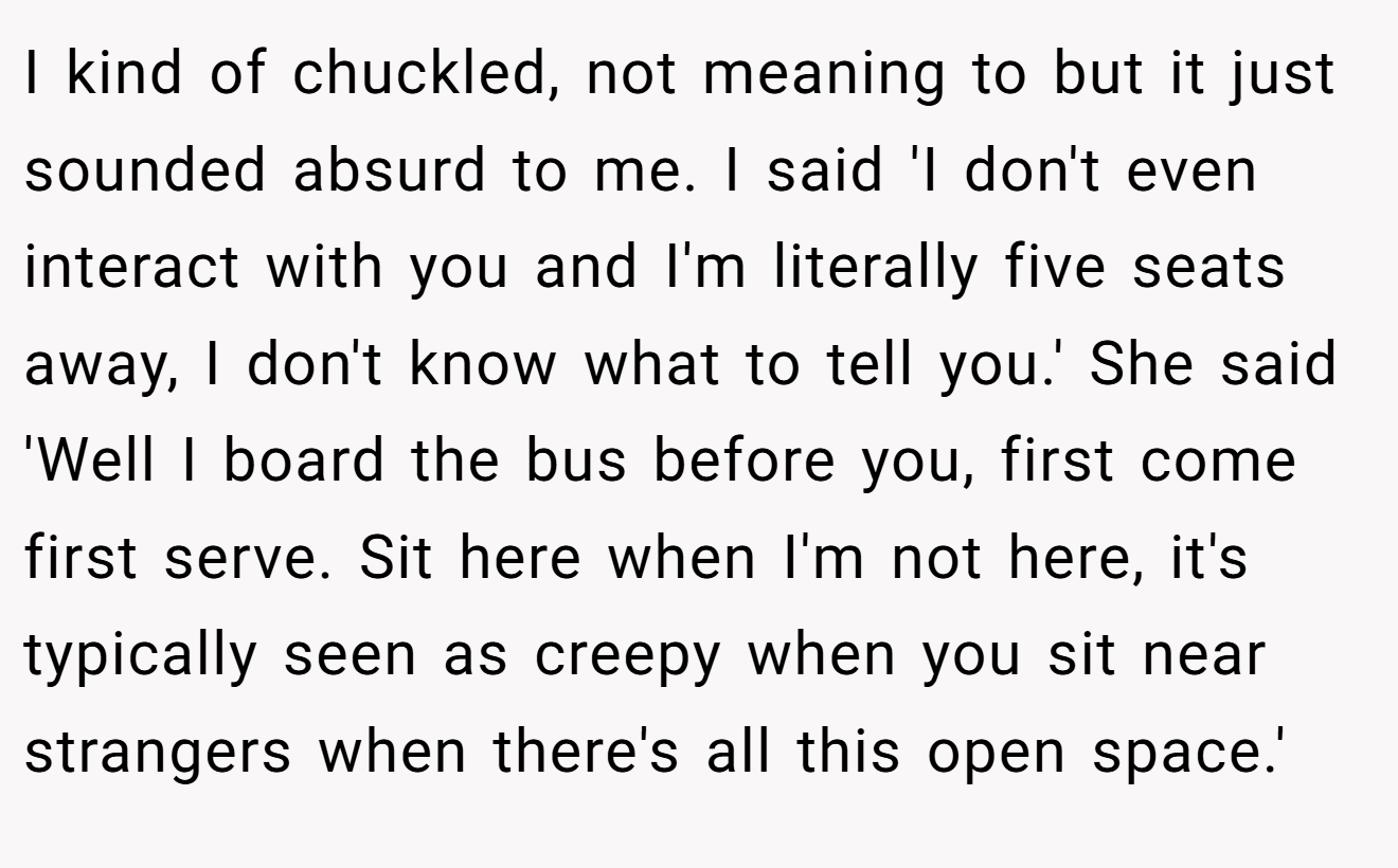 I kind of chuckled, not meaning to but it just sounded absurd to me. I said 'I don't even interact with you and I'm literally five seats away, I don't know what to tell you.' She said 'Well I board the bus before you, first come first serve. Sit here when I'm not here, it's typically seen as creepy when you sit near strangers when there's all this open space.'