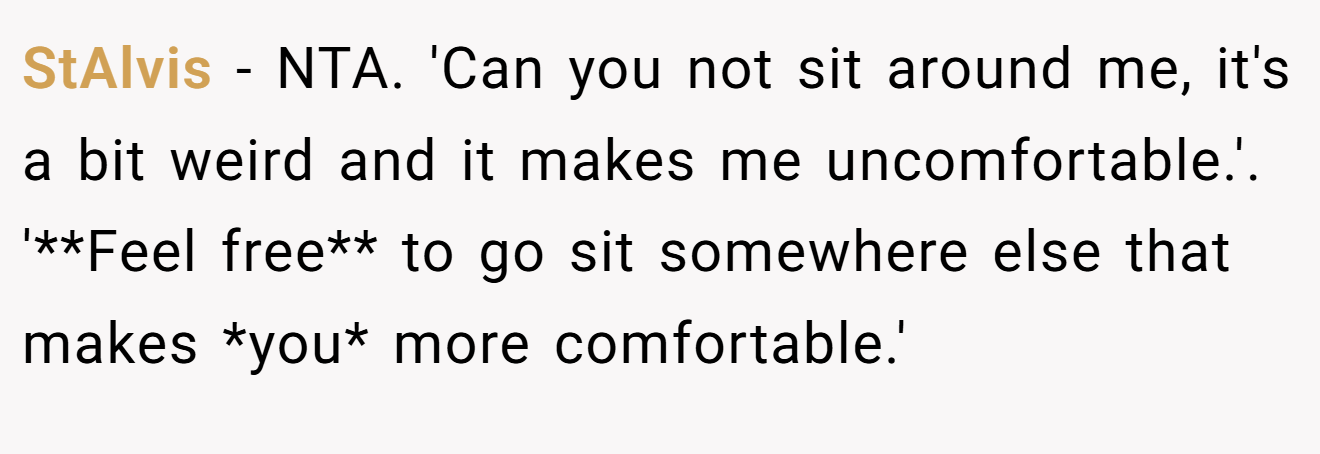StAlvis − NTA. 'Can you not sit around me, it's a bit weird and it makes me uncomfortable.'. '**Feel free** to go sit somewhere else that makes *you* more comfortable.'
