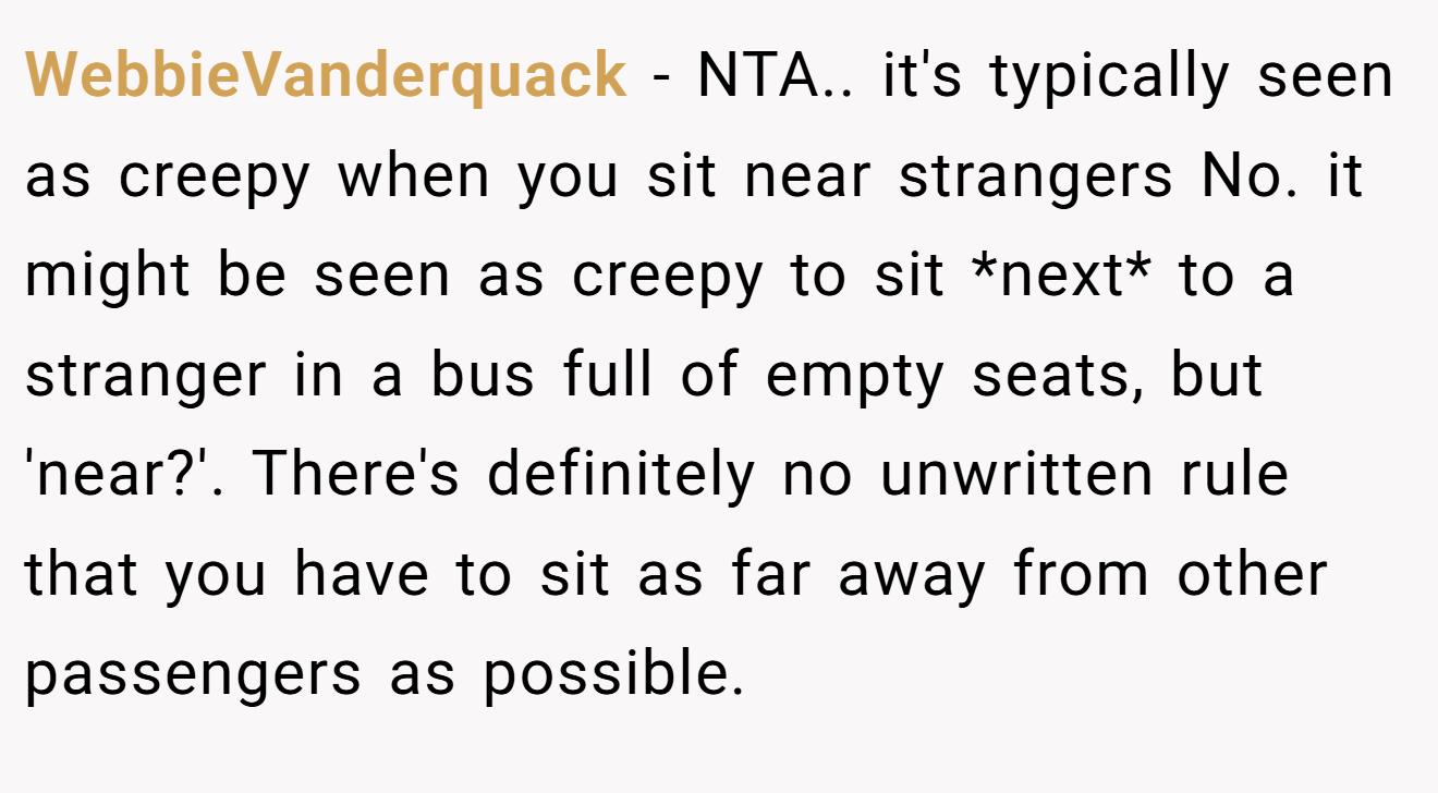 WebbieVanderquack − NTA.. it's typically seen as creepy when you sit near strangers No. it might be seen as creepy to sit *next* to a stranger in a bus full of empty seats, but 'near?'. There's definitely no unwritten rule that you have to sit as far away from other passengers as possible.
