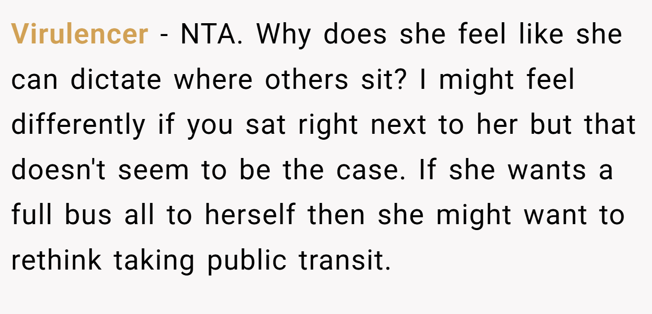Virulencer − NTA. Why does she feel like she can dictate where others sit? I might feel differently if you sat right next to her but that doesn't seem to be the case. If she wants a full bus all to herself then she might want to rethink taking public transit.