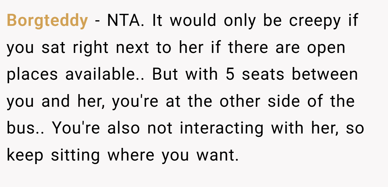 Borgteddy − NTA. It would only be creepy if you sat right next to her if there are open places available.. But with 5 seats between you and her, you're at the other side of the bus.. You're also not interacting with her, so keep sitting where you want.
