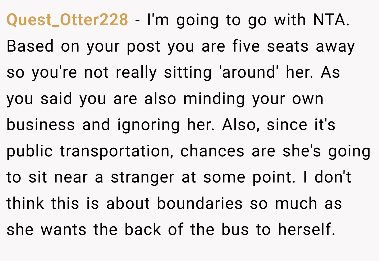 Quest_Otter228 − I'm going to go with NTA. Based on your post you are five seats away so you're not really sitting 'around' her. As you said you are also minding your own business and ignoring her. Also, since it's public transportation, chances are she's going to sit near a stranger at some point. I don't think this is about boundaries so much as she wants the back of the bus to herself.
