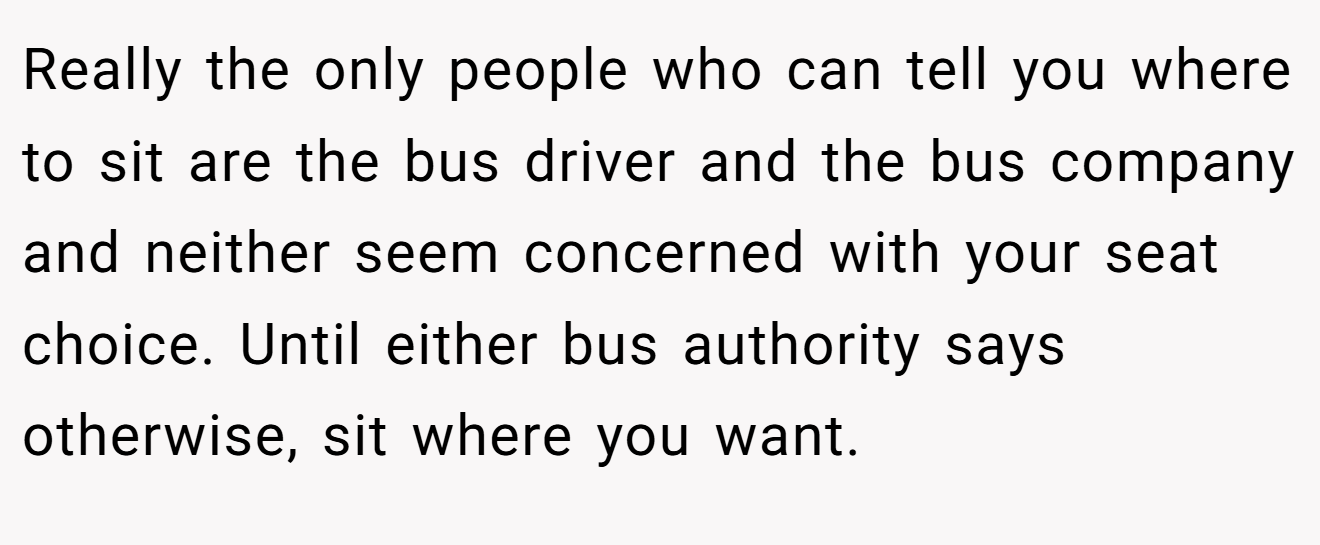 Really the only people who can tell you where to sit are the bus driver and the bus company and neither seem concerned with your seat choice. Until either bus authority says otherwise, sit where you want.