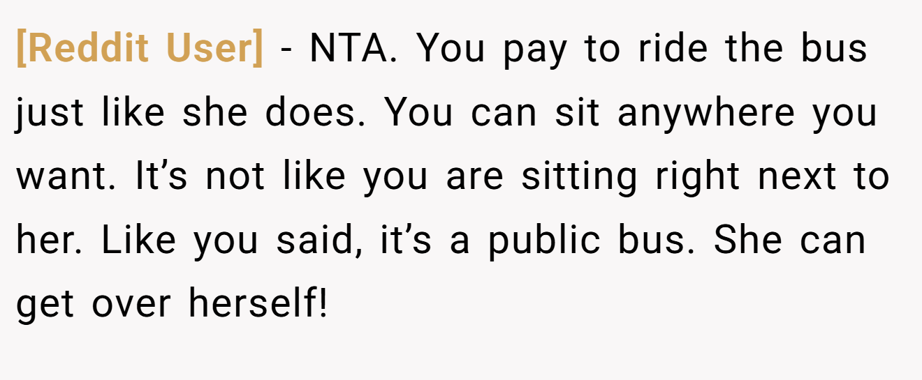 [Reddit User] − NTA. You pay to ride the bus just like she does. You can sit anywhere you want. It’s not like you are sitting right next to her. Like you said, it’s a public bus. She can get over herself!