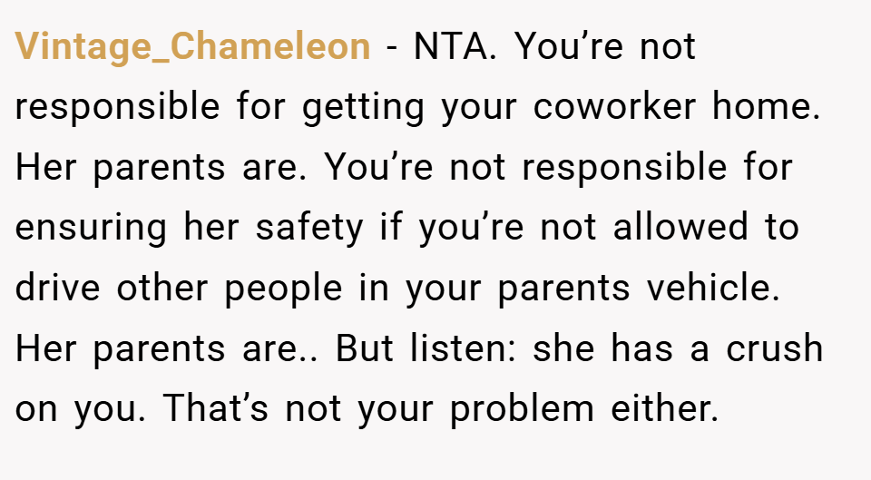 Vintage_Chameleon − NTA. You’re not responsible for getting your coworker home. Her parents are. You’re not responsible for ensuring her safety if you’re not allowed to drive other people in your parents vehicle. Her parents are.. But listen: she has a crush on you. That’s not your problem either.