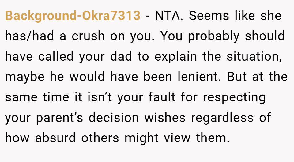 Background-Okra7313 − NTA. Seems like she has/had a crush on you. You probably should have called your dad to explain the situation, maybe he would have been lenient. But at the same time it isn’t your fault for respecting your parent’s decision wishes regardless of how absurd others might view them.