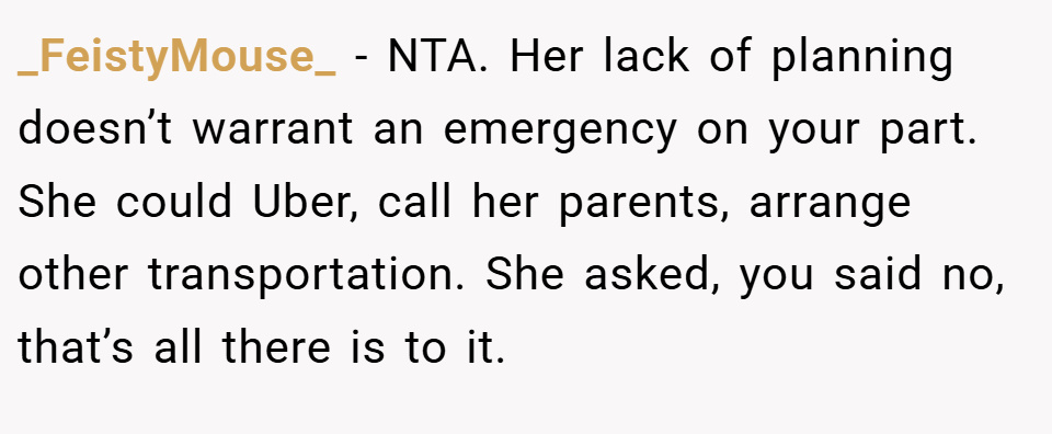 _FeistyMouse_ − NTA. Her lack of planning doesn’t warrant an emergency on your part. She could Uber, call her parents, arrange other transportation. She asked, you said no, that’s all there is to it.