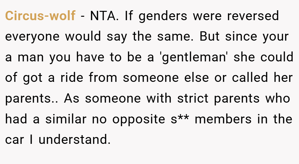 Circus-wolf − NTA. If genders were reversed everyone would say the same. But since your a man you have to be a 'gentleman' she could of got a ride from someone else or called her parents.. As someone with strict parents who had a similar no opposite s** members in the car I understand.