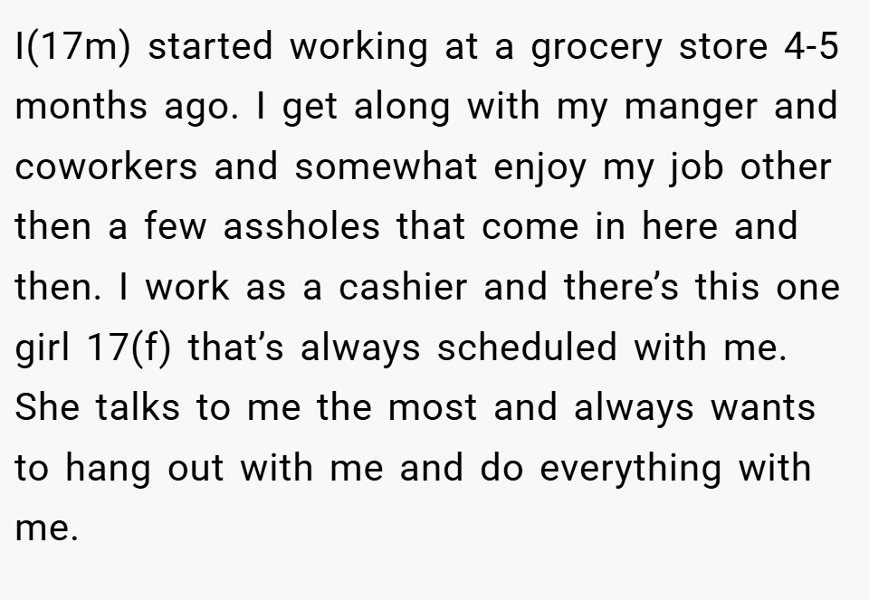 I(17m) started working at a grocery store 4-5 months ago. I get along with my manger and coworkers and somewhat enjoy my job other then a few assholes that come in here and then. I work as a cashier and there’s this one girl 17(f) that’s always scheduled with me. She talks to me the most and always wants to hang out with me and do everything with me.