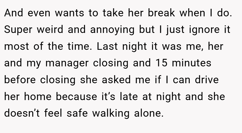 And even wants to take her break when I do. Super weird and annoying but I just ignore it most of the time. Last night it was me, her and my manager closing and 15 minutes before closing she asked me if I can drive her home because it’s late at night and she doesn’t feel safe walking alone.