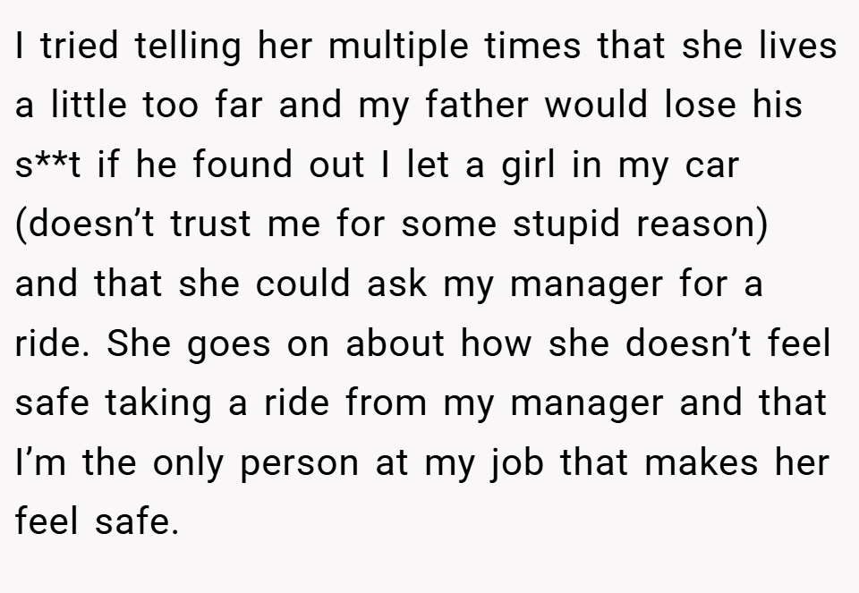 I tried telling her multiple times that she lives a little too far and my father would lose his s**t if he found out I let a girl in my car (doesn’t trust me for some stupid reason) and that she could ask my manager for a ride. She goes on about how she doesn’t feel safe taking a ride from my manager and that I’m the only person at my job that makes her feel safe.
