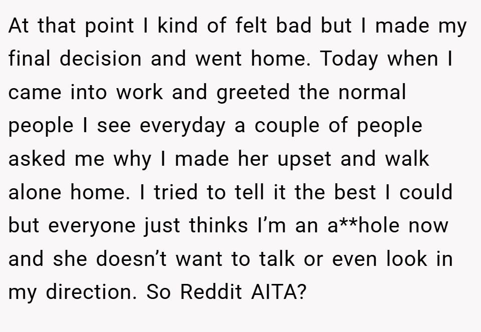 At that point I kind of felt bad but I made my final decision and went home. Today when I came into work and greeted the normal people I see everyday a couple of people asked me why I made her upset and walk alone home. I tried to tell it the best I could but everyone just thinks I’m an a**hole now and she doesn’t want to talk or even look in my direction. So Reddit AITA?