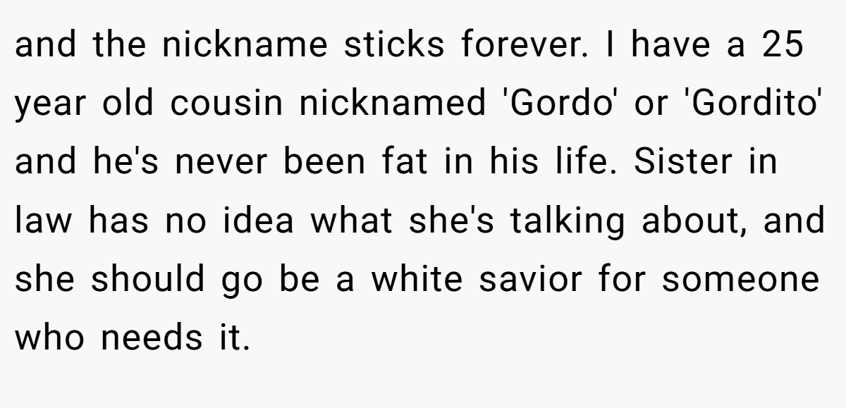 and the nickname sticks forever. I have a 25 year old cousin nicknamed 'Gordo' or 'Gordito' and he's never been fat in his life. Sister in law has no idea what she's talking about, and she should go be a white savior for someone who needs it.