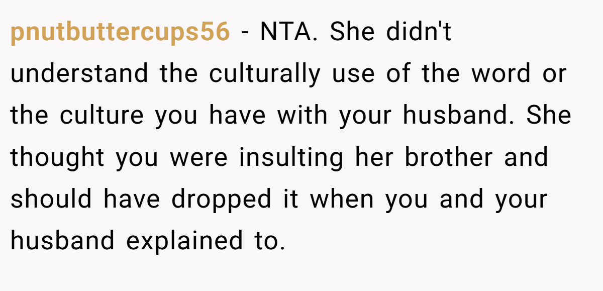 pnutbuttercups56 − NTA. She didn't understand the culturally use of the word or the culture you have with your husband. She thought you were insulting her brother and should have dropped it when you and your husband explained to.